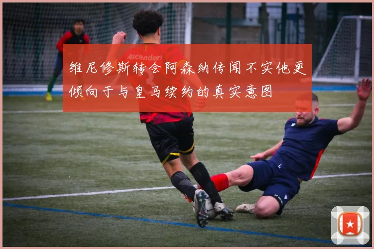 维尼修斯转会阿森纳传闻不实他更倾向于与皇马续约的真实意图