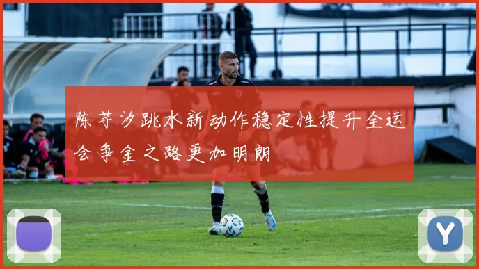 陈芋汐跳水新动作稳定性提升全运会争金之路更加明朗